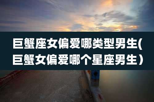 巨蟹座女偏爱哪类型男生(巨蟹女偏爱哪个星座男生)