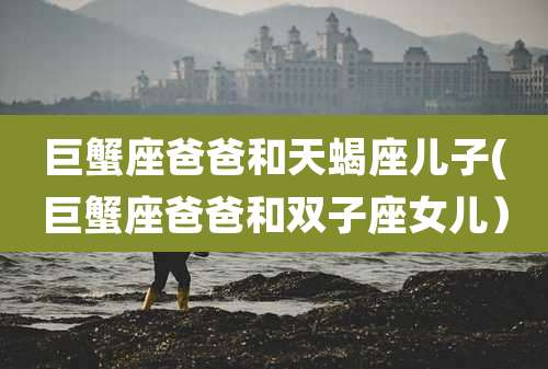 巨蟹座爸爸和天蝎座儿子(巨蟹座爸爸和双子座女儿）