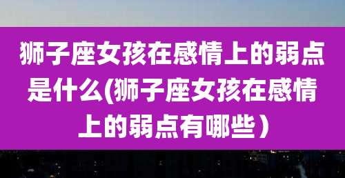 狮子座女孩在感情上的弱点是什么(狮子座女孩在感情上的弱点有哪些）