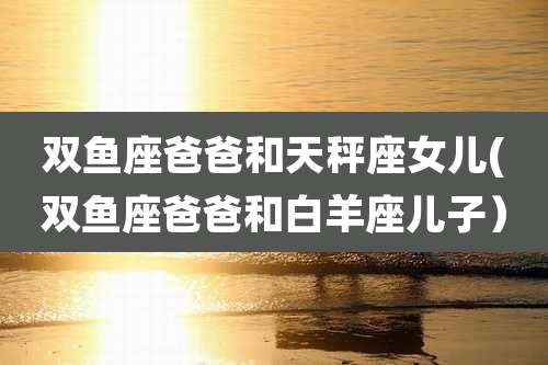 双鱼座爸爸和天秤座女儿(双鱼座爸爸和白羊座儿子）