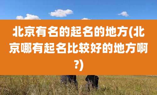 北京有名的起名的地方(北京哪有起名比较好的地方啊?)
