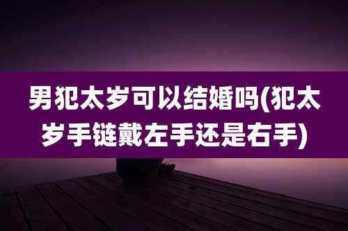 男犯太岁可以结婚吗(犯太岁手链戴左手还是右手)