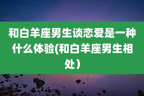 和白羊座男生谈恋爱是一种什么体验(和白羊座男生相处）