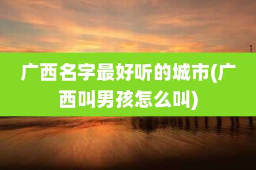 广西名字最好听的城市(广西叫男孩怎么叫)