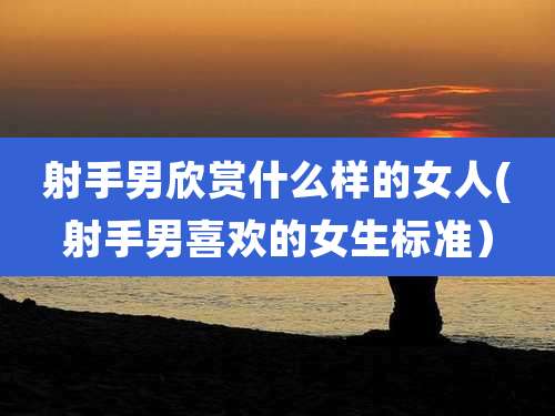 射手男欣赏什么样的女人(射手男喜欢的女生标准）