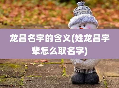 龙昌名字的含义(姓龙昌字辈怎么取名字)