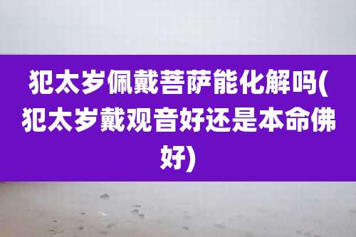 犯太岁佩戴菩萨能化解吗(犯太岁戴观音好还是本命佛好)
