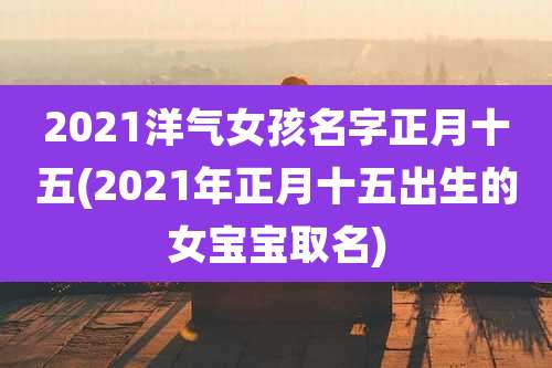 2021洋气女孩名字正月十五(2021年正月十五出生的女宝宝取名)