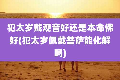 犯太岁戴观音好还是本命佛好(犯太岁佩戴菩萨能化解吗)