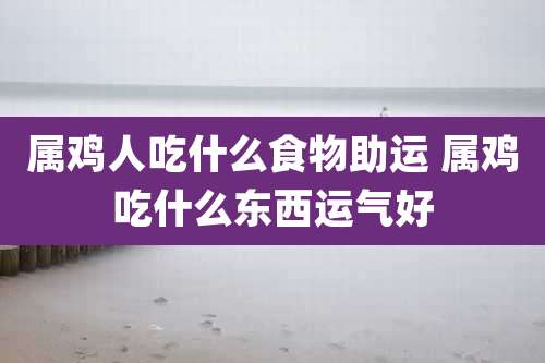 属鸡人吃什么食物助运 属鸡吃什么东西运气好