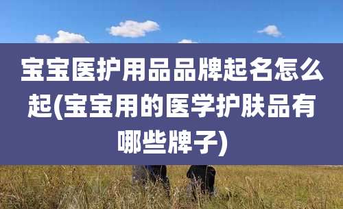 宝宝医护用品品牌起名怎么起(宝宝用的医学护肤品有哪些牌子)
