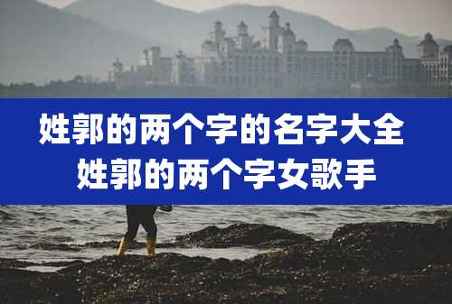 姓郭的两个字的名字大全 姓郭的两个字女歌手