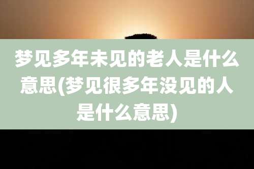 梦见多年未见的老人是什么意思(梦见很多年没见的人是什么意思)