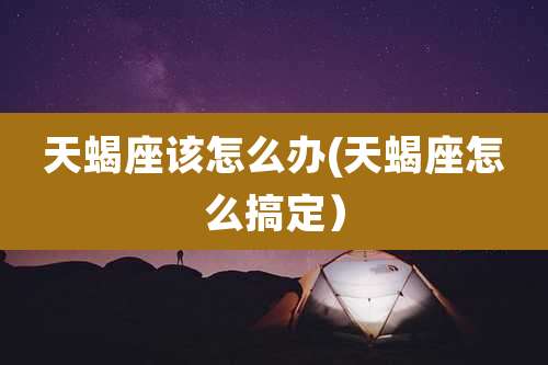 天蝎座该怎么办(天蝎座怎么搞定)