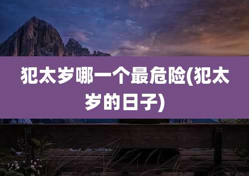 犯太岁哪一个最危险(犯太岁的日子)