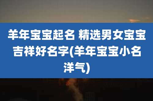 羊年宝宝起名 精选男女宝宝吉祥好名字(羊年宝宝小名洋气)