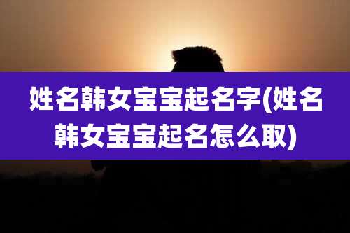 姓名韩女宝宝起名字(姓名韩女宝宝起名怎么取)