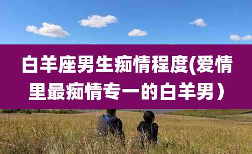 白羊座男生痴情程度(爱情里最痴情专一的白羊男)