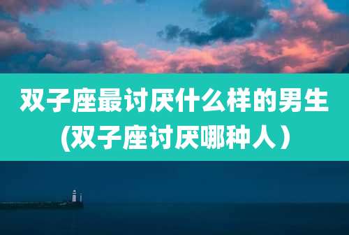 双子座最讨厌什么样的男生(双子座讨厌哪种人)