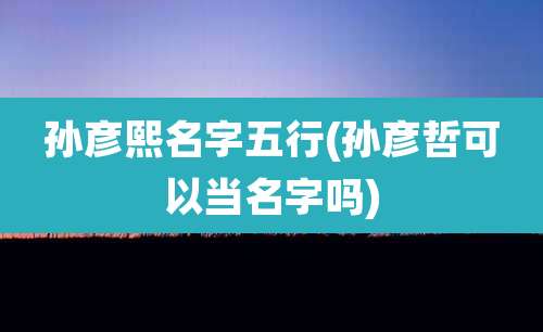 孙彦熙名字五行(孙彦哲可以当名字吗)