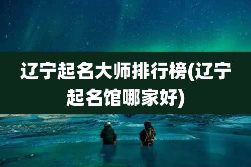 辽宁起名大师排行榜(辽宁起名馆哪家好)