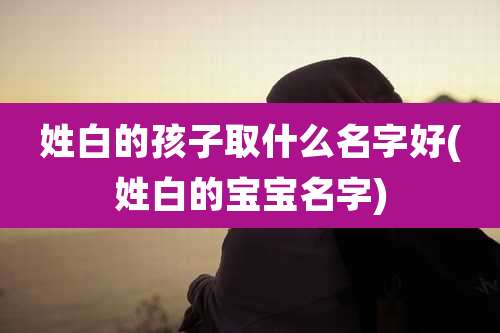 姓白的孩子取什么名字好(姓白的宝宝名字)