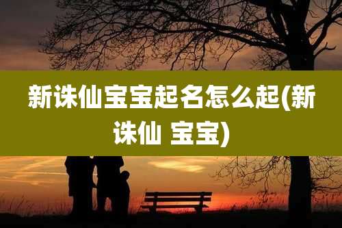 新诛仙宝宝起名怎么起(新诛仙 宝宝)