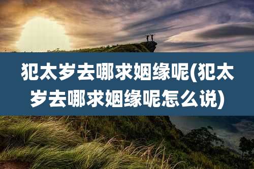犯太岁去哪求姻缘呢(犯太岁去哪求姻缘呢怎么说)