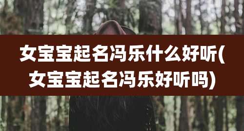 女宝宝起名冯乐什么好听(女宝宝起名冯乐好听吗)