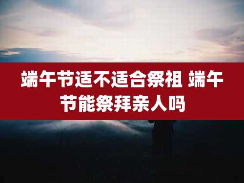 端午节适不适合祭祖 端午节能祭拜亲人吗