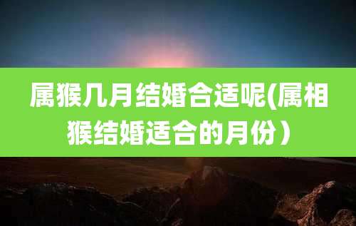 属猴几月结婚合适呢(属相猴结婚适合的月份)