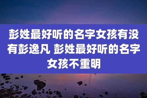 彭姓最好听的名字女孩有没有彭逸凡 彭姓最好听的名字女孩不重明
