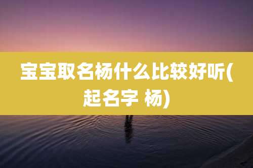 宝宝取名杨什么比较好听(起名字 杨)