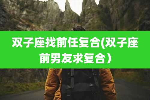 双子座找前任复合(双子座前男友求复合)