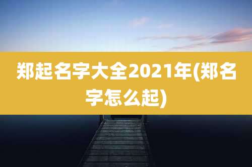 郑起名字大全2021年(郑名字怎么起)