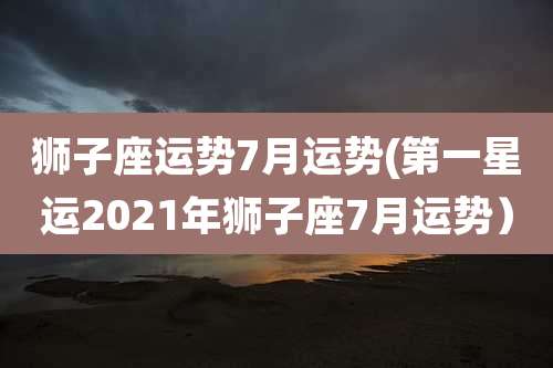 狮子座运势7月运势(第一星运2021年狮子座7月运势)