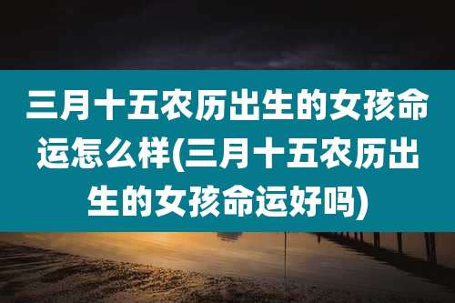 三月十五农历出生的女孩命运怎么样(三月十五农历出生的女孩命运好吗)