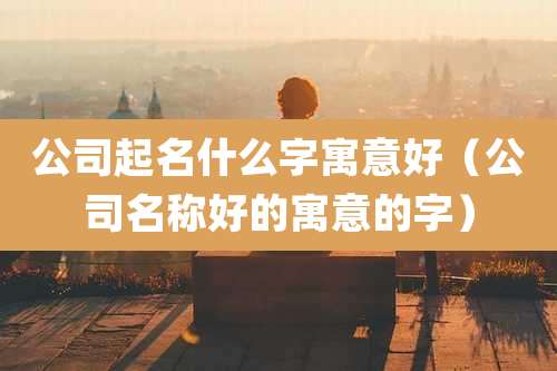 公司起名什么字寓意好(公司名称好的寓意的字)