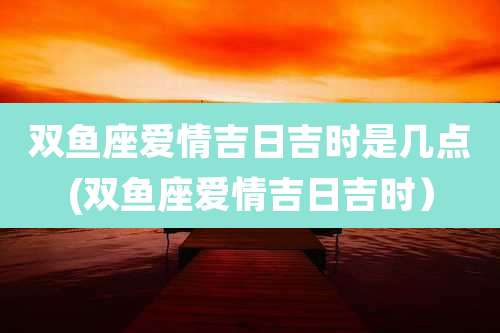 双鱼座爱情吉日吉时是几点(双鱼座爱情吉日吉时）