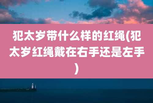 犯太岁带什么样的红绳(犯太岁红绳戴在右手还是左手)