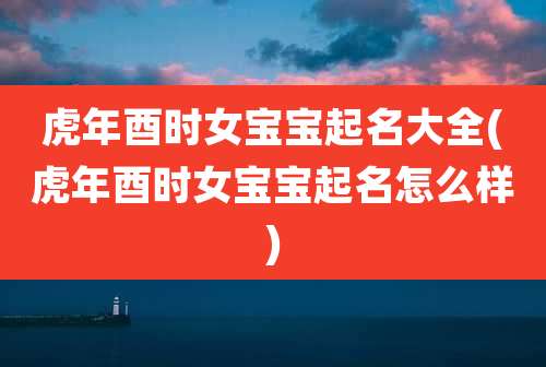 虎年酉时女宝宝起名大全(虎年酉时女宝宝起名怎么样)