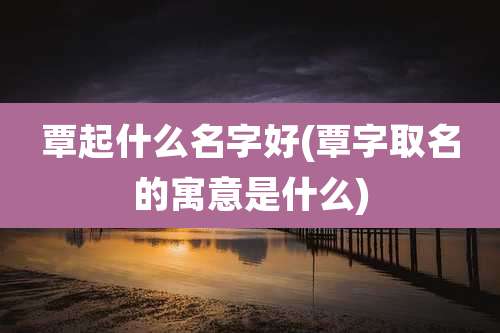 覃起什么名字好(覃字取名的寓意是什么)