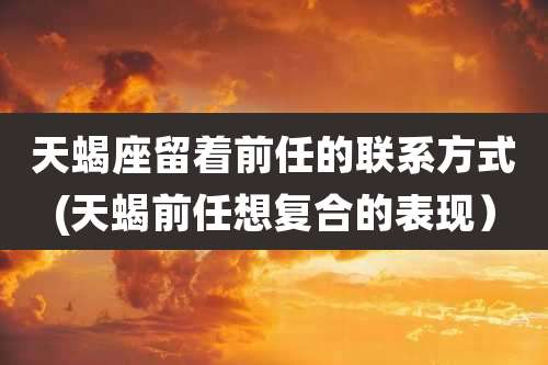 天蝎座留着前任的联系方式(天蝎前任想复合的表现)