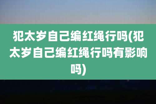 犯太岁自己编红绳行吗(犯太岁自己编红绳行吗有影响吗)