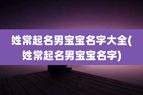 姓常起名男宝宝名字大全(姓常起名男宝宝名字)