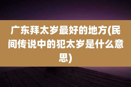 广东拜太岁最好的地方(民间传说中的犯太岁是什么意思)