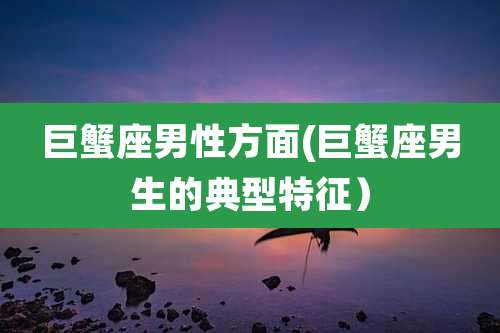 巨蟹座男性方面(巨蟹座男生的典型特征)