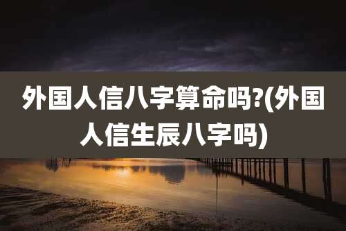 外国人信八字算命吗?(外国人信生辰八字吗)