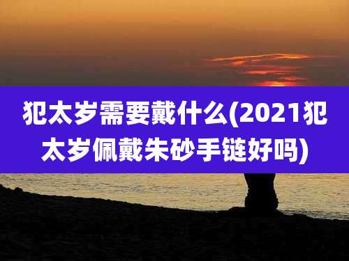 犯太岁需要戴什么(2021犯太岁佩戴朱砂手链好吗)
