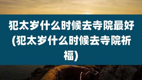 犯太岁什么时候去寺院最好(犯太岁什么时候去寺院祈福)